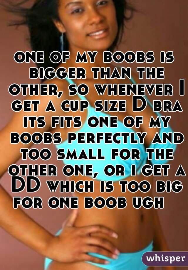 one of my boobs is bigger than the other, so whenever I get a cup size D bra its fits one of my boobs perfectly and too small for the other one, or i get a DD which is too big for one boob ugh   