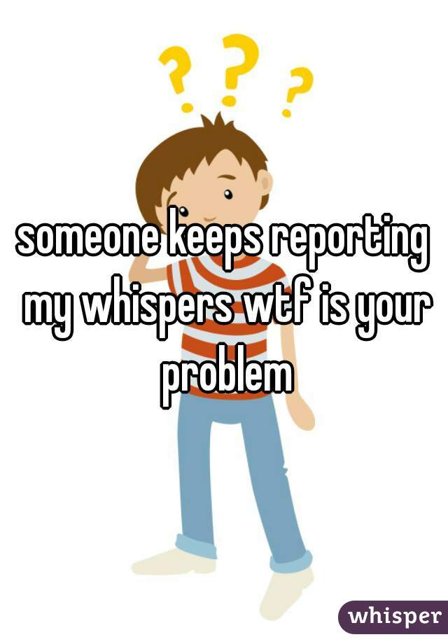 someone keeps reporting my whispers wtf is your problem