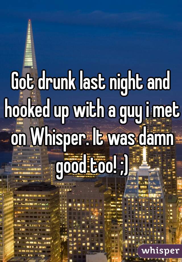 Got drunk last night and hooked up with a guy i met on Whisper. It was damn good too! ;)