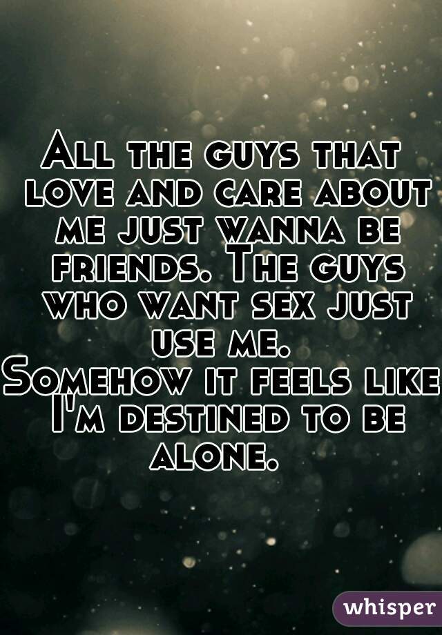 All the guys that love and care about me just wanna be friends. The guys who want sex just use me. 
Somehow it feels like I'm destined to be alone.  