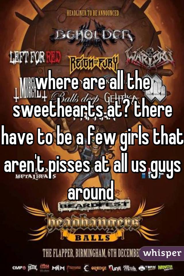where are all the sweethearts at? there have to be a few girls that aren't pisses at all us guys around 