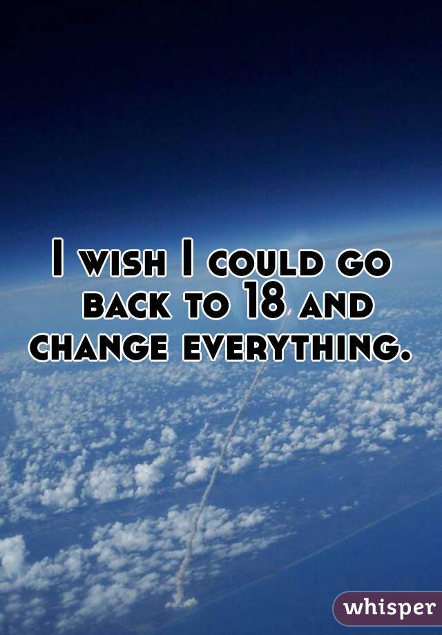 I wish I could go back to 18 and change everything. 