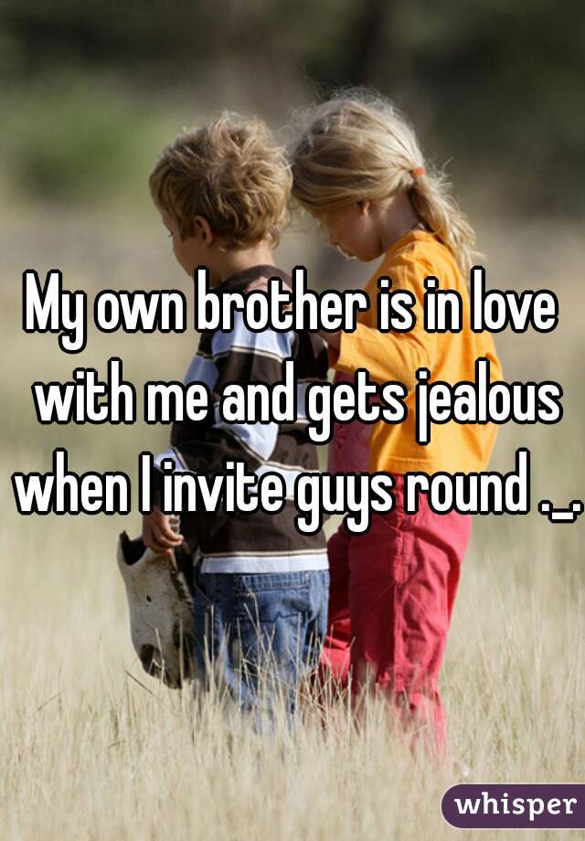 My own brother is in love with me and gets jealous when I invite guys round ._.
