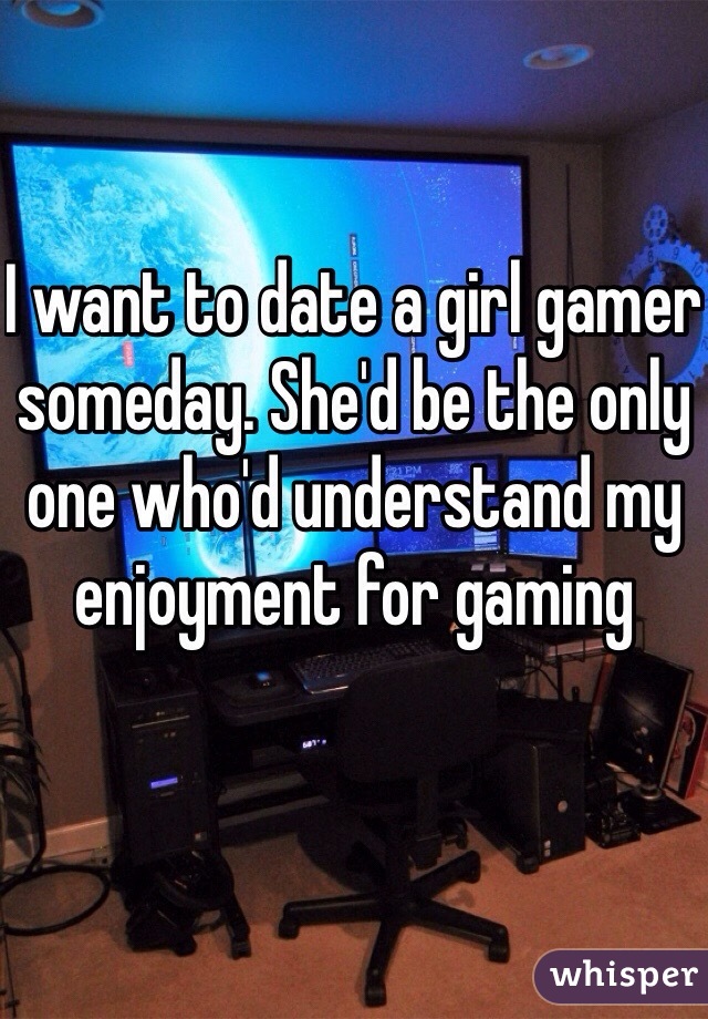 I want to date a girl gamer someday. She'd be the only one who'd understand my enjoyment for gaming