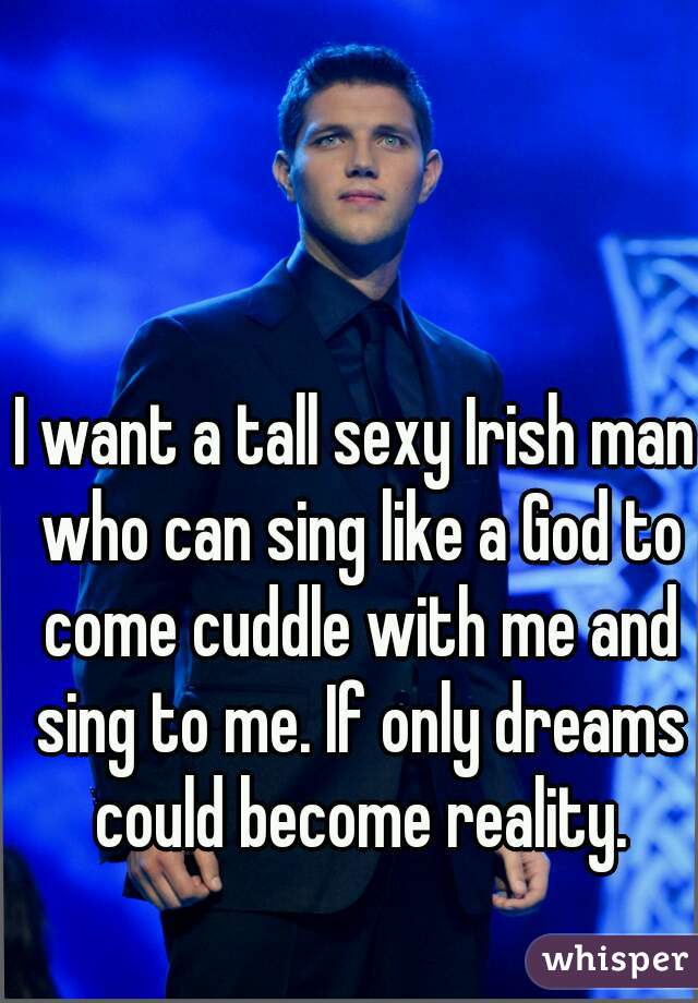 I want a tall sexy Irish man who can sing like a God to come cuddle with me and sing to me. If only dreams could become reality.