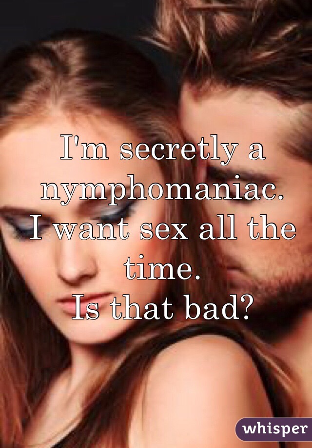 I'm secretly a nymphomaniac.
I want sex all the time.
Is that bad? 