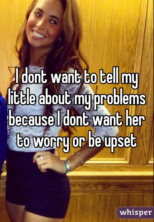 I dont want to tell my little about my problems because I dont want her to worry or be upset