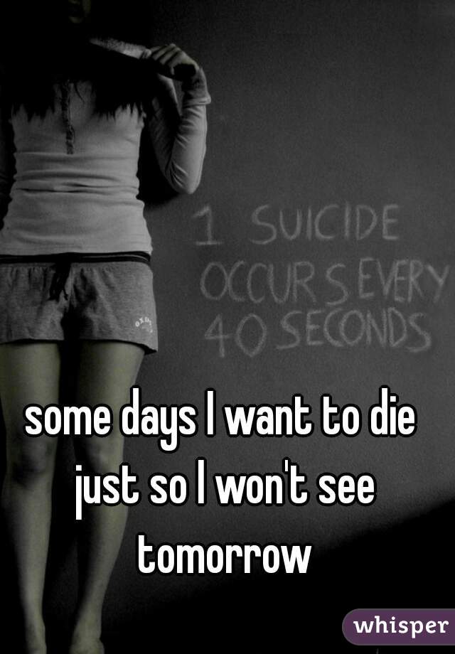 some days I want to die just so I won't see tomorrow