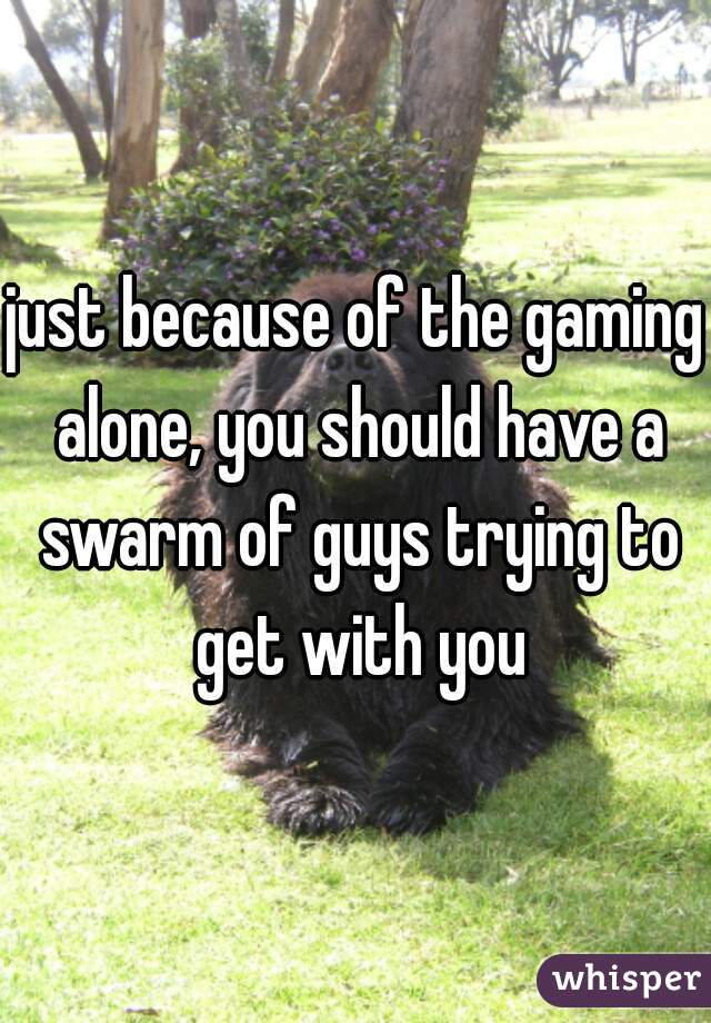 just because of the gaming alone, you should have a swarm of guys trying to get with you
