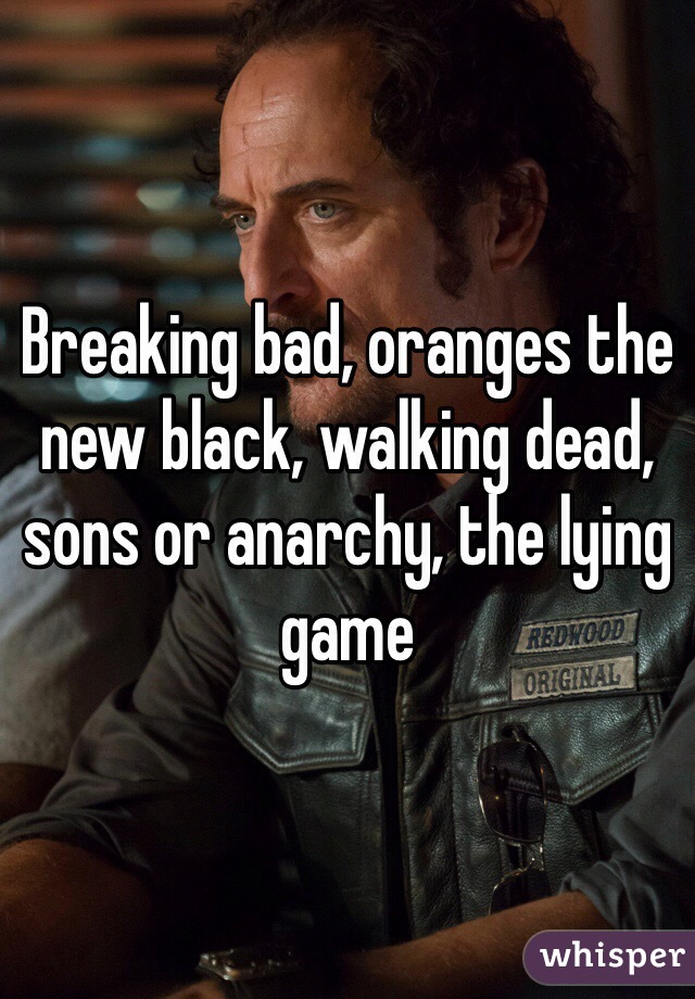 Breaking bad, oranges the new black, walking dead, sons or anarchy, the lying game
