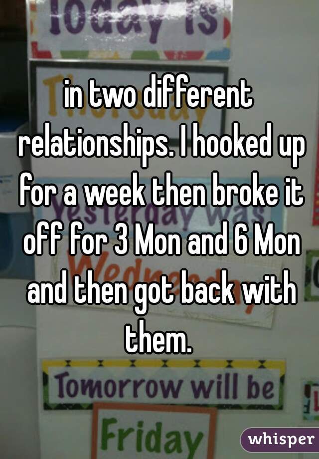 in two different relationships. I hooked up for a week then broke it off for 3 Mon and 6 Mon and then got back with them. 