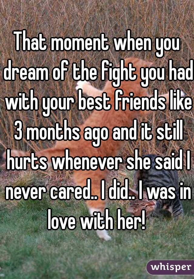 That moment when you dream of the fight you had with your best friends like 3 months ago and it still hurts whenever she said I never cared.. I did.. I was in love with her! 