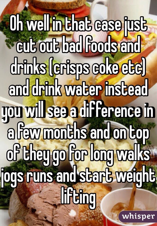 Oh well in that case just cut out bad foods and drinks (crisps coke etc) and drink water instead you will see a difference in a few months and on top of they go for long walks jogs runs and start weight lifting 