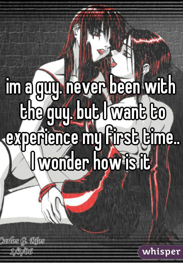 im a guy. never been with the guy. but I want to experience my first time.. I wonder how is it 
