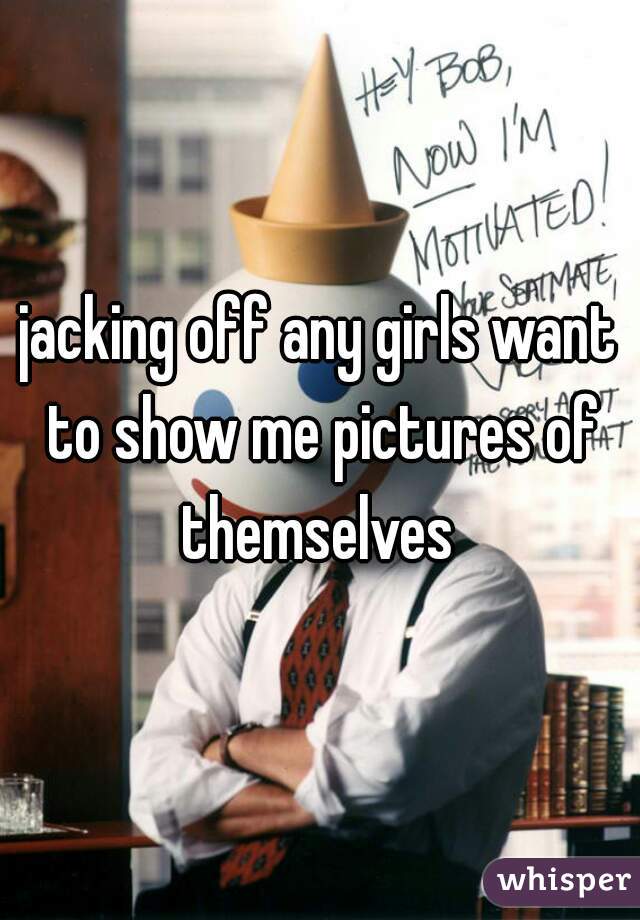 jacking off any girls want to show me pictures of themselves 