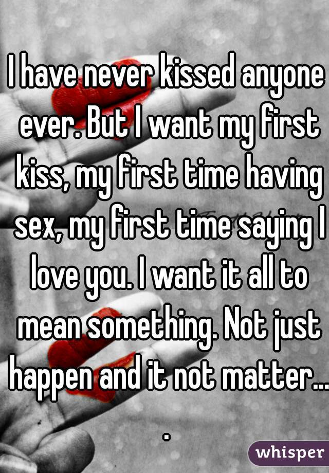 I have never kissed anyone ever. But I want my first kiss, my first time having sex, my first time saying I love you. I want it all to mean something. Not just happen and it not matter....