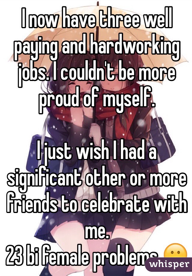 I now have three well paying and hardworking jobs. I couldn't be more proud of myself.

I just wish I had a significant other or more friends to celebrate with me.
23 bi female problems 😕