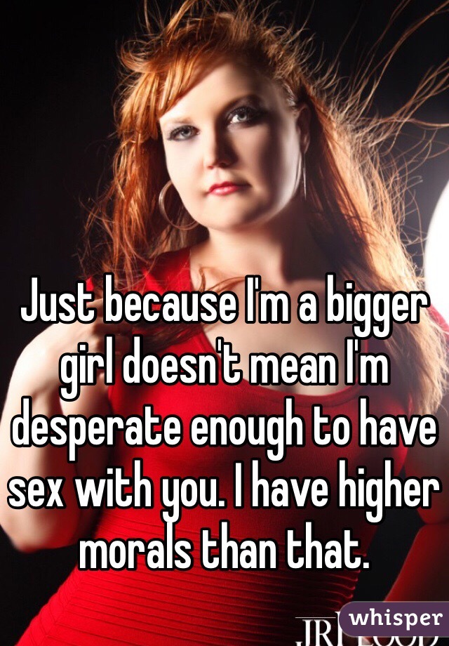 Just because I'm a bigger girl doesn't mean I'm desperate enough to have sex with you. I have higher morals than that. 