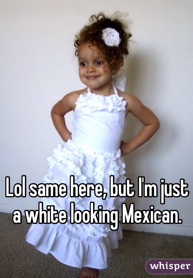 Lol same here, but I'm just a white looking Mexican.