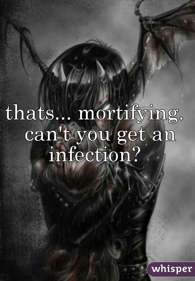 thats... mortifying.  can't you get an infection?  