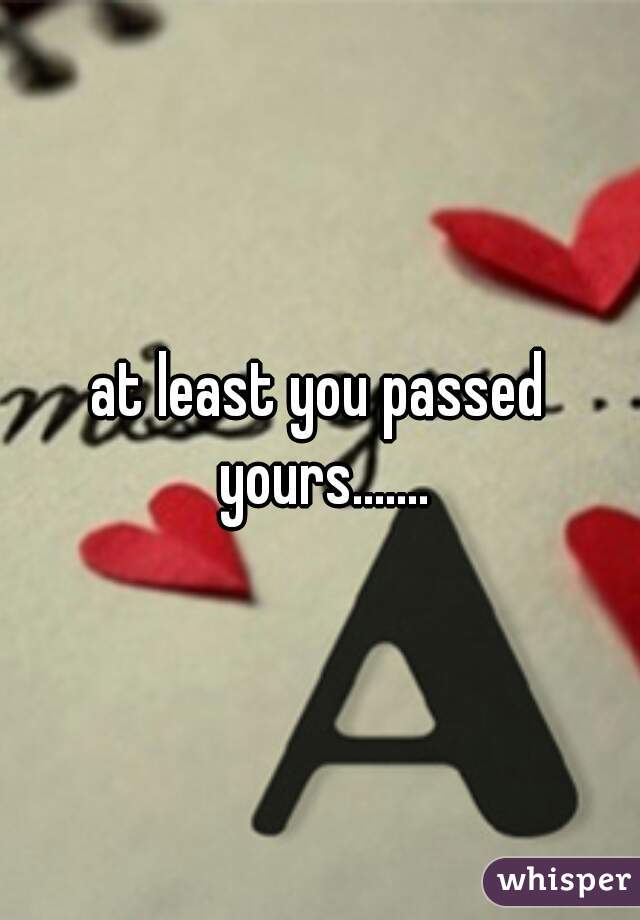 at least you passed yours.......