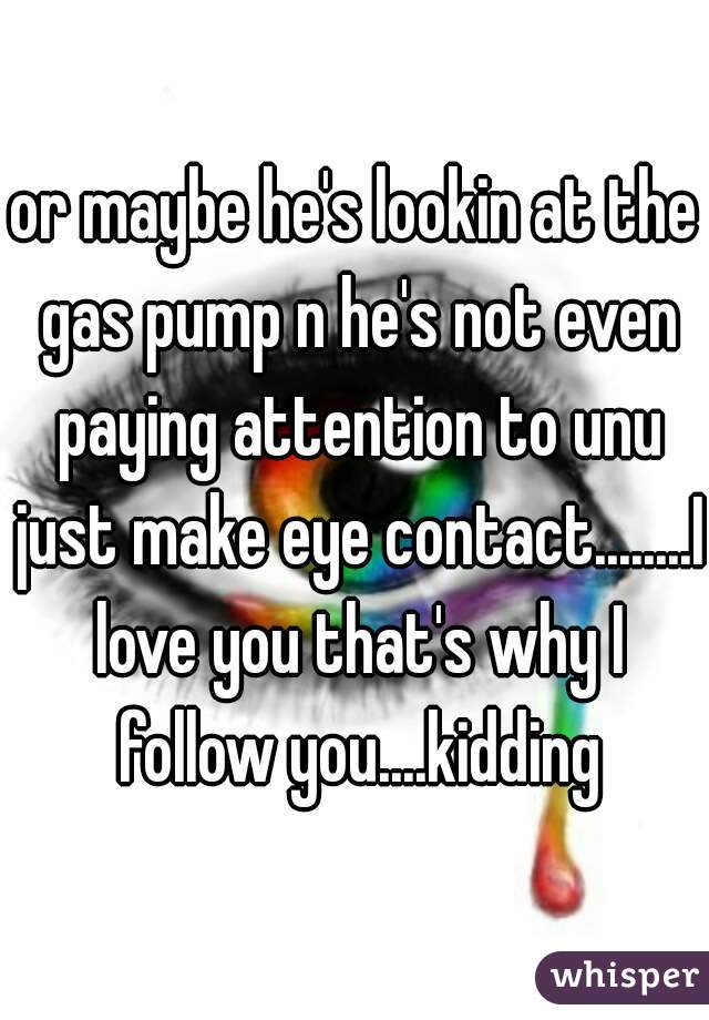 or maybe he's lookin at the gas pump n he's not even paying attention to unu just make eye contact........I love you that's why I follow you....kidding