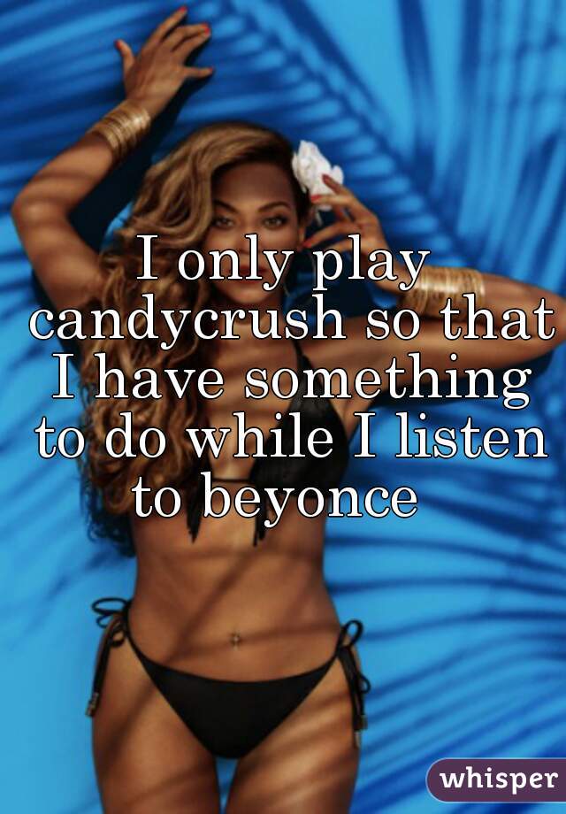 I only play candycrush so that I have something to do while I listen to beyonce  