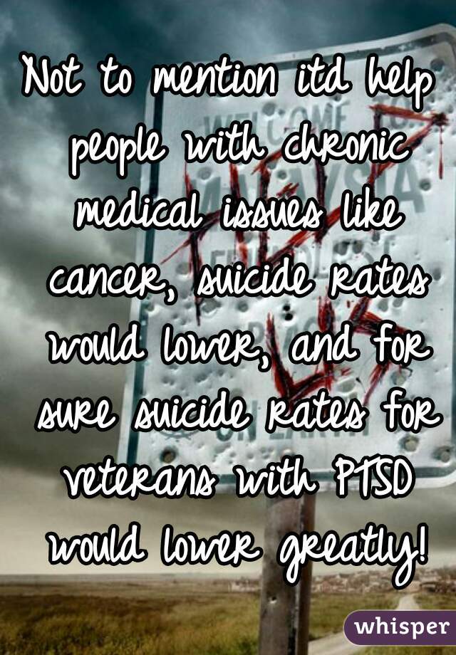 Not to mention itd help people with chronic medical issues like cancer, suicide rates would lower, and for sure suicide rates for veterans with PTSD would lower greatly!