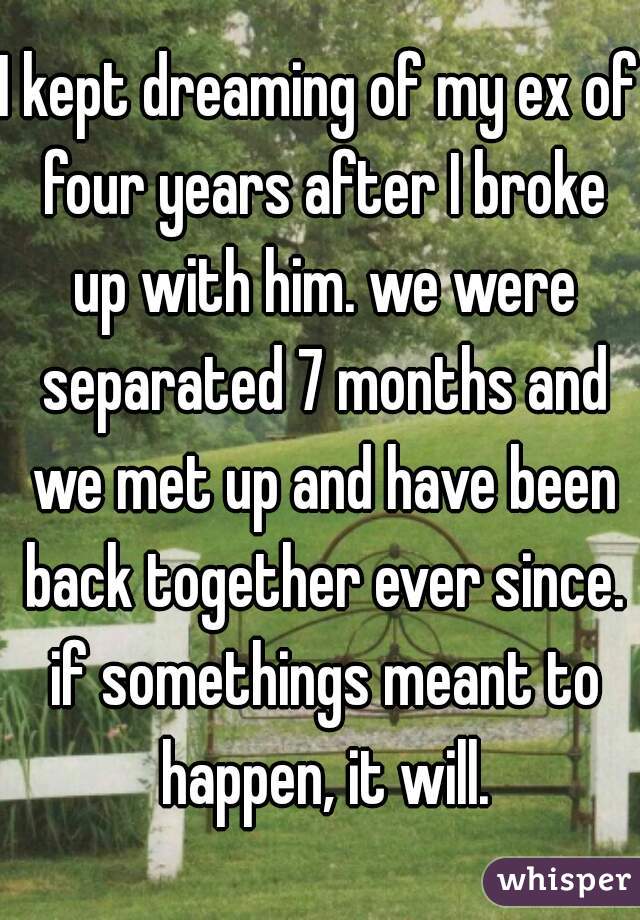 I kept dreaming of my ex of four years after I broke up with him. we were separated 7 months and we met up and have been back together ever since. if somethings meant to happen, it will.