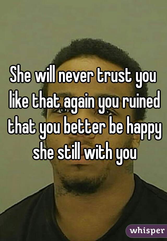 She will never trust you like that again you ruined that you better be happy she still with you