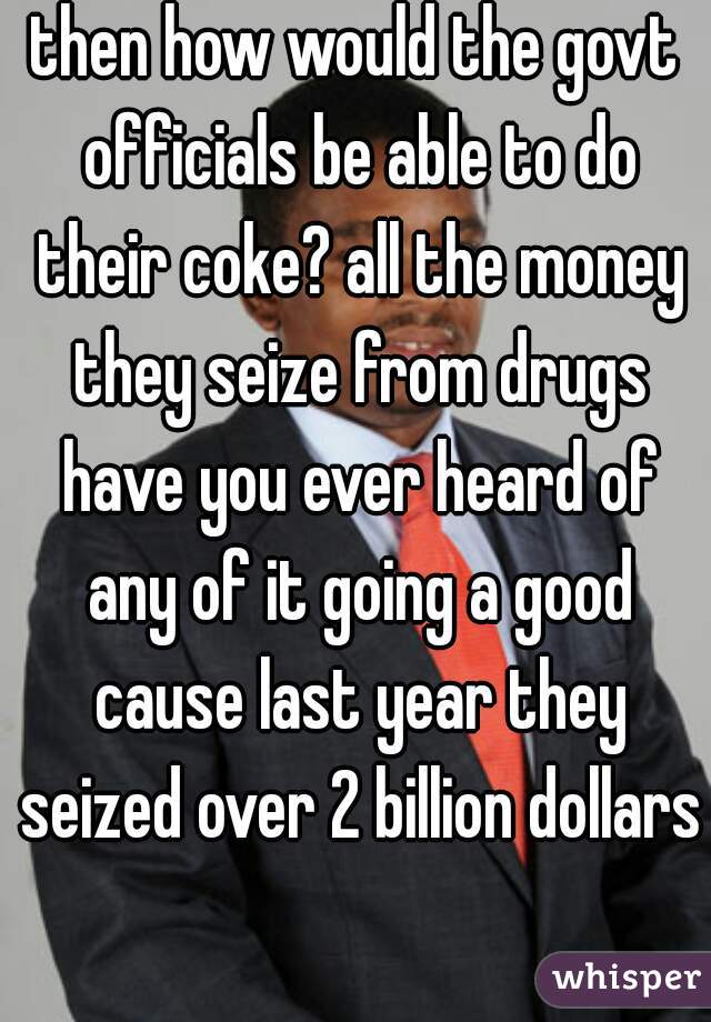 then how would the govt officials be able to do their coke? all the money they seize from drugs have you ever heard of any of it going a good cause last year they seized over 2 billion dollars 