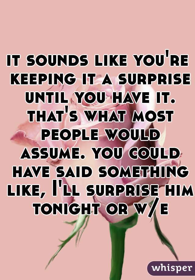 it sounds like you're keeping it a surprise until you have it. that's what most people would assume. you could have said something like, I'll surprise him tonight or w/e