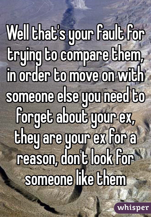 Well that's your fault for trying to compare them, in order to move on with someone else you need to forget about your ex, they are your ex for a reason, don't look for someone like them 
