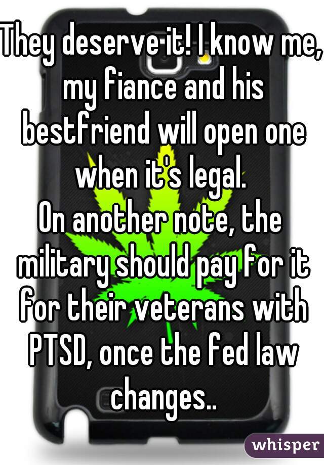 They deserve it! I know me, my fiance and his bestfriend will open one when it's legal. 

On another note, the military should pay for it for their veterans with PTSD, once the fed law changes..