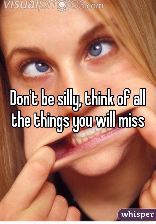 Don't be silly, think of all the things you will miss