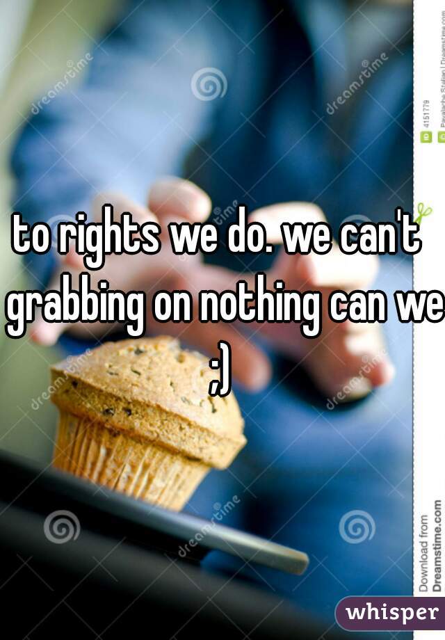 to rights we do. we can't  grabbing on nothing can we ;) 