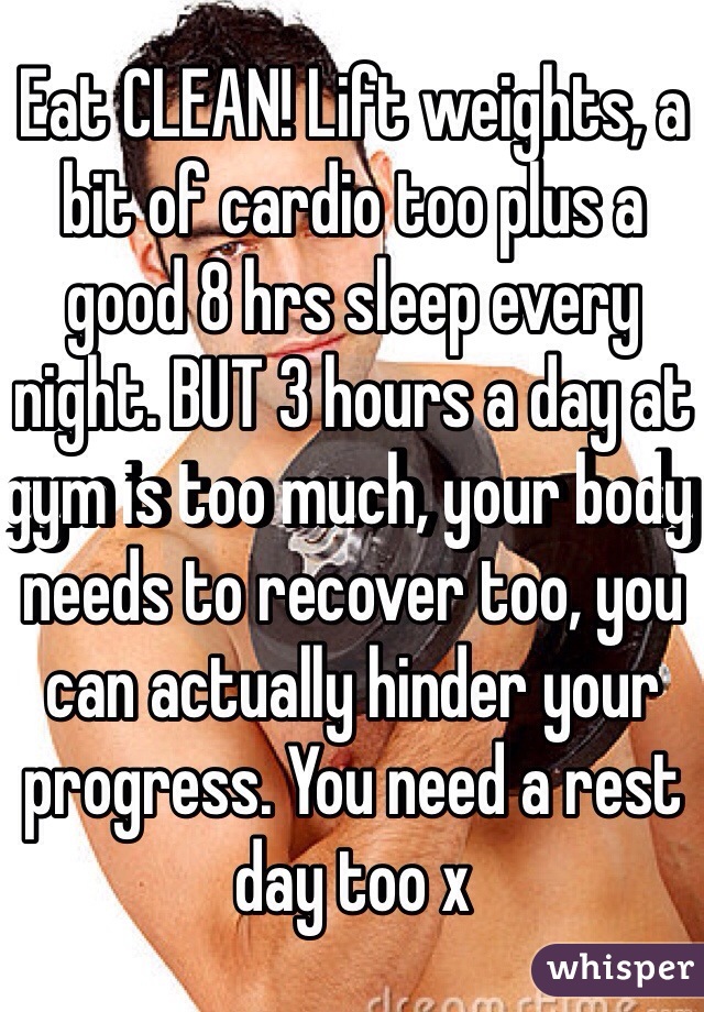 Eat CLEAN! Lift weights, a bit of cardio too plus a good 8 hrs sleep every night. BUT 3 hours a day at gym is too much, your body needs to recover too, you can actually hinder your progress. You need a rest day too x