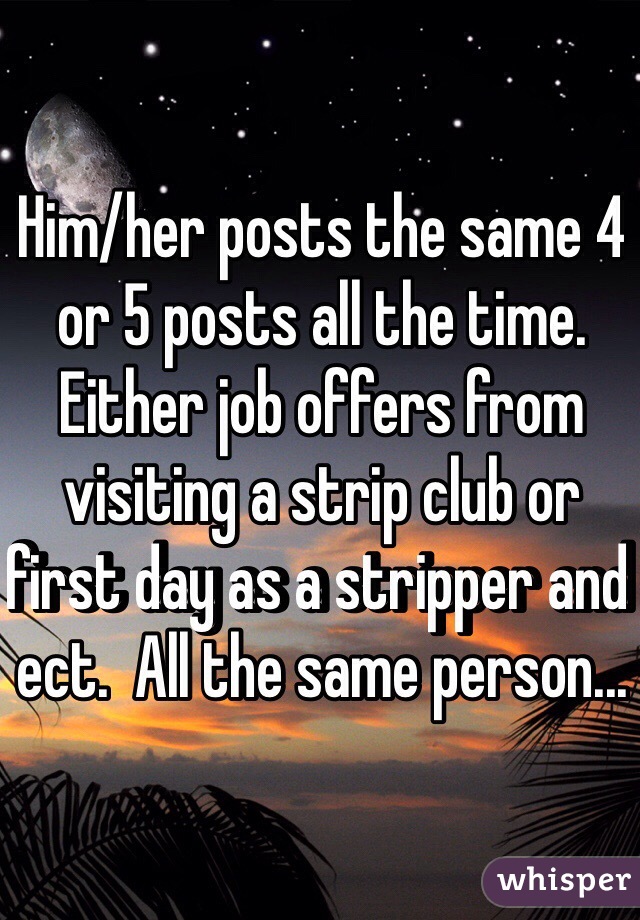 Him/her posts the same 4 or 5 posts all the time.  Either job offers from visiting a strip club or first day as a stripper and ect.  All the same person...