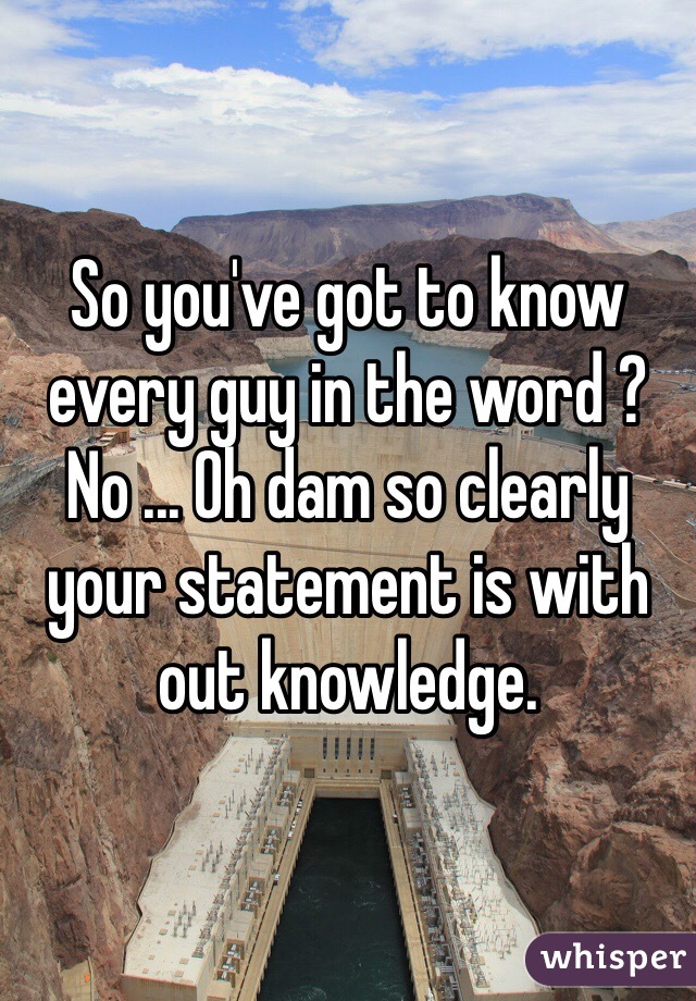 So you've got to know every guy in the word ? No ... Oh dam so clearly your statement is with out knowledge. 