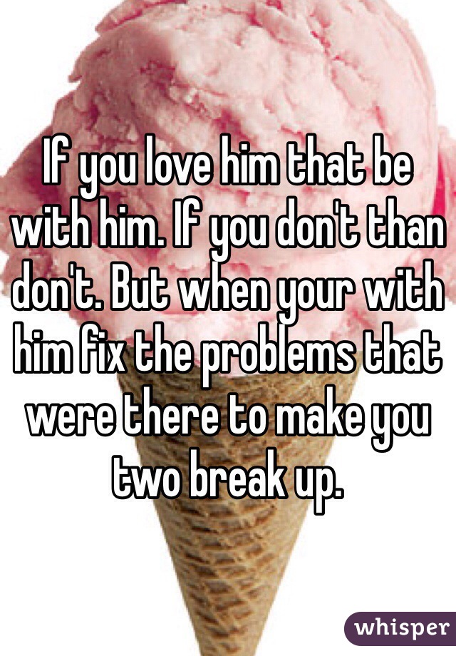 If you love him that be with him. If you don't than don't. But when your with him fix the problems that were there to make you two break up.