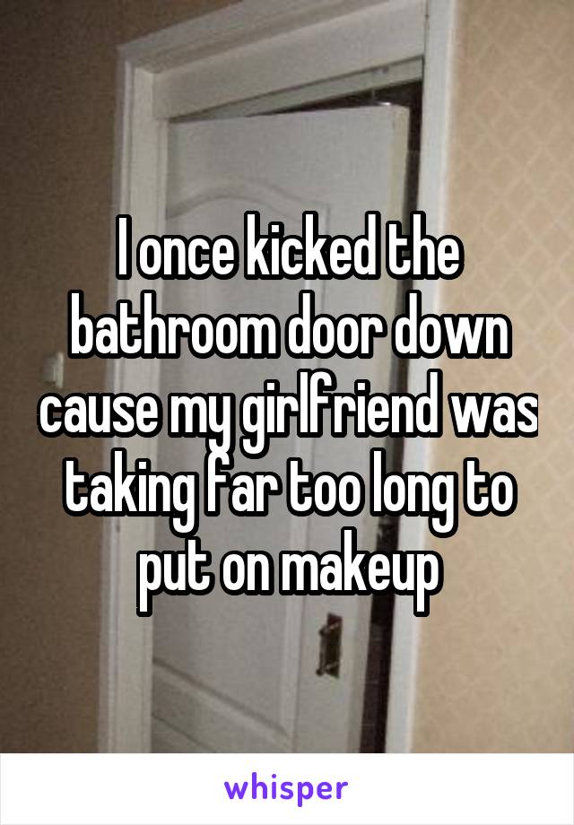 I once kicked the bathroom door down cause my girlfriend was taking far too long to put on makeup