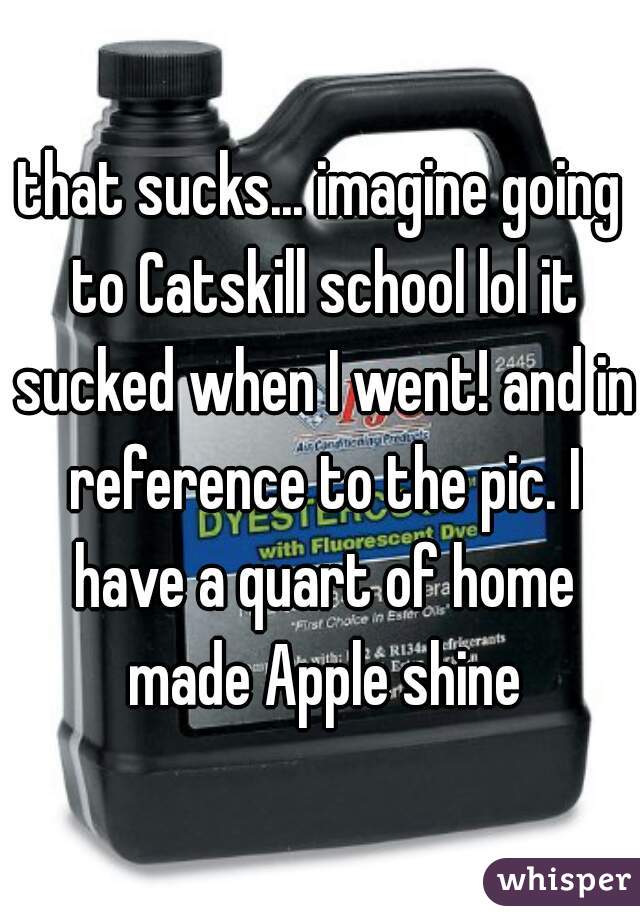 that sucks... imagine going to Catskill school lol it sucked when I went! and in reference to the pic. I have a quart of home made Apple shine