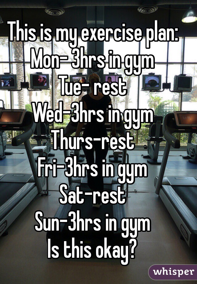 This is my exercise plan:
Mon- 3hrs in gym
Tue- rest 
Wed-3hrs in gym
Thurs-rest
Fri-3hrs in gym 
Sat-rest 
Sun-3hrs in gym 
Is this okay? 
