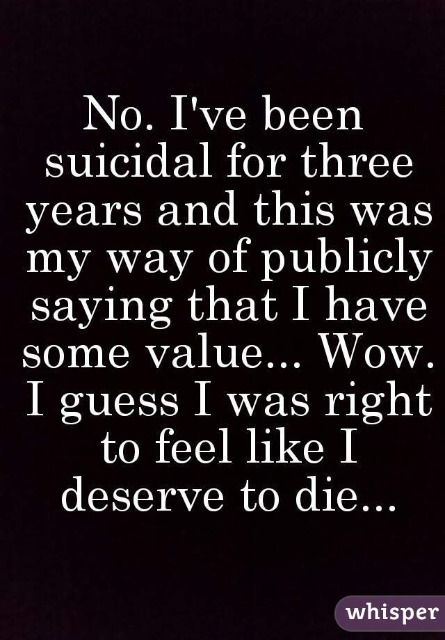 No. I've been suicidal for three years and this was my way of publicly saying that I have some value... Wow. I guess I was right to feel like I deserve to die...