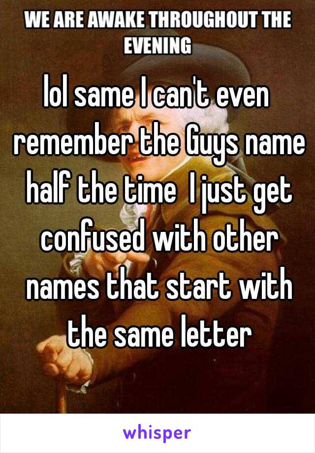 lol same I can't even remember the Guys name half the time  I just get confused with other names that start with the same letter