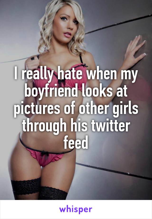 I really hate when my boyfriend looks at pictures of other girls through his twitter feed
