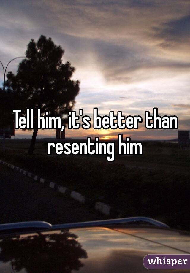 Tell him, it's better than resenting him 