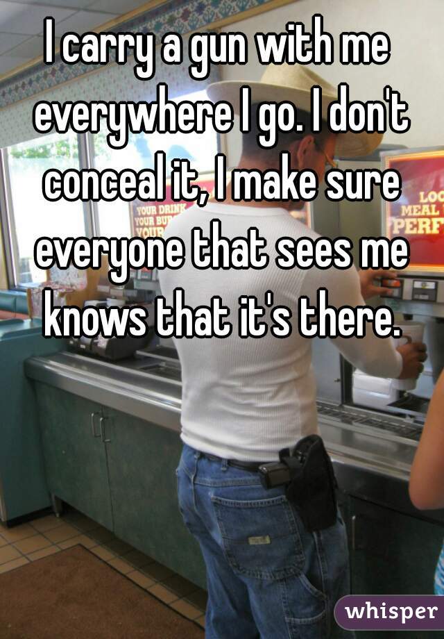 I carry a gun with me everywhere I go. I don't conceal it, I make sure everyone that sees me knows that it's there.