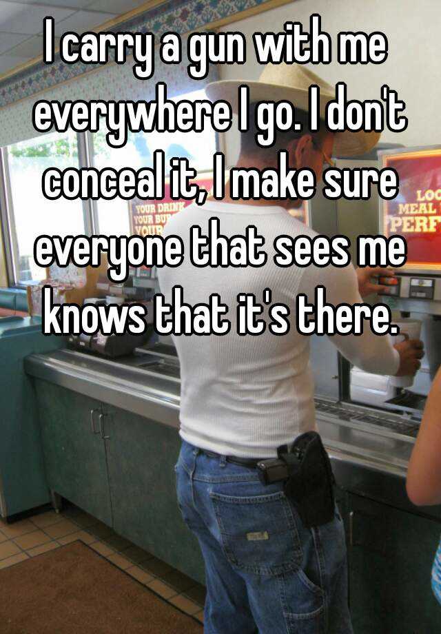 I carry a gun with me everywhere I go. I don't conceal it, I make sure everyone that sees me knows that it's there.