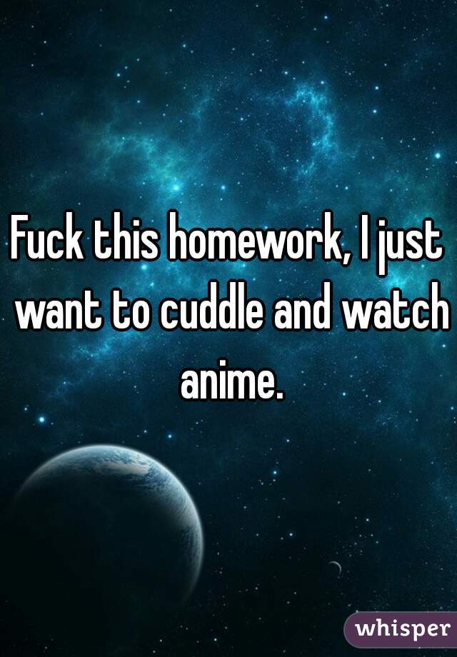 Fuck this homework, I just want to cuddle and watch anime.